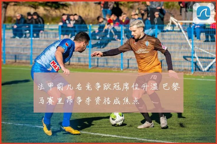 法甲前几名竞争欧冠席位升温 巴黎马赛里昂争夺资格成焦点