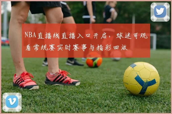 NBA直播线直播入口开启，球迷可观看常规赛实时赛事与精彩回放