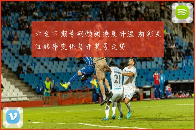 六合下期号码预测热度升温 购彩关注赔率变化与开奖号走势