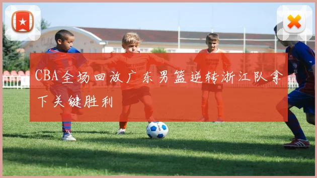 CBA全场回放广东男篮逆转浙江队拿下关键胜利