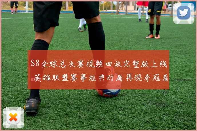 S8全球总决赛视频回放完整版上线 英雄联盟赛事经典对局再现夺冠看点