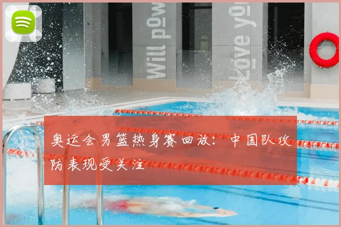 奥运会男篮热身赛回放:中国队攻防表现受关注