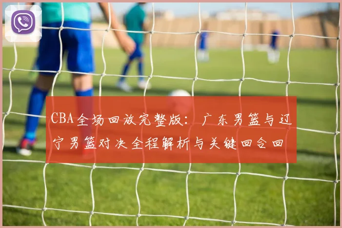 CBA全场回放完整版：广东男篮与辽宁男篮对决全程解析与关键回合回顾