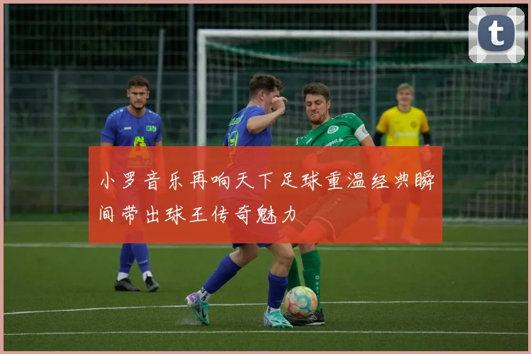 小罗音乐再响天下足球重温经典瞬间带出球王传奇魅力