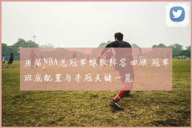 历届NBA总冠军球队阵容回顾 冠军班底配置与夺冠关键一览