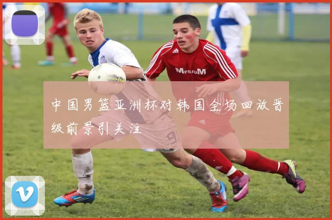 中国男篮亚洲杯对韩国全场回放晋级前景引关注