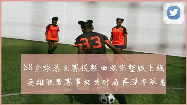 S8全球总决赛视频回放完整版上线 英雄联盟赛事经典对局再现夺冠看点