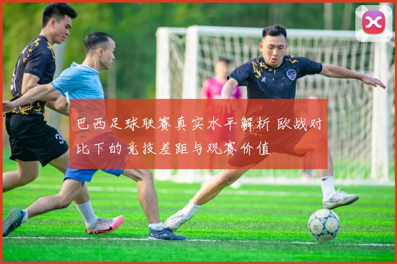 巴西足球联赛真实水平解析 欧战对比下的竞技差距与观赛价值