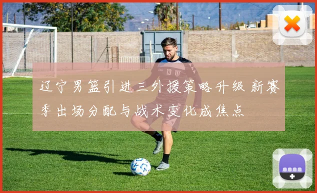 辽宁男篮引进三外援策略升级 新赛季出场分配与战术变化成焦点