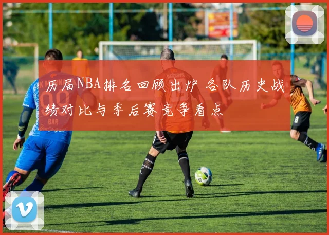 历届NBA排名回顾出炉 各队历史战绩对比与季后赛竞争看点
